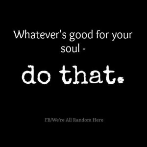 Whatever's good for your soul - do that.