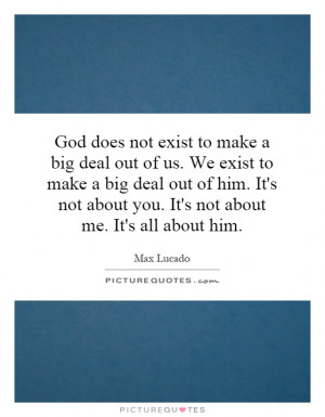 God does not exist to make a big deal out of us. We exist to make a ...
