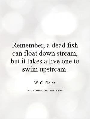 Remember, a dead fish can float down stream, but it takes a live one ...