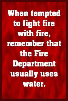 ... fire with fire, remember that the fire department usually uses water
