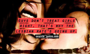 Guys don't treat girls right, that's why the lesbian rate's going up.