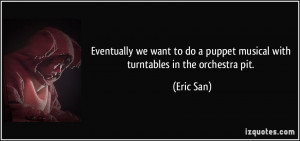 ... do a puppet musical with turntables in the orchestra pit. - Eric San