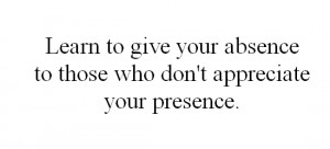 Learn to give your absence to those who don't appreciate your presence ...