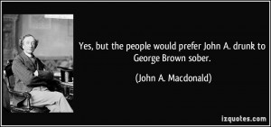 ... would prefer John A. drunk to George Brown sober. - John A. Macdonald