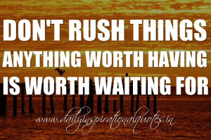 Don’t rush things. Anything worth having is worth waiting for ...