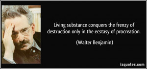 ... of destruction only in the ecstasy of procreation. - Walter Benjamin