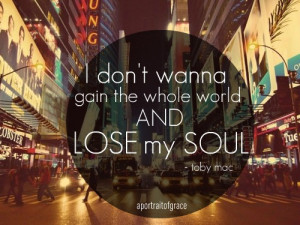 ... don’t wanna gain the whole world and Lose my Soul.. -toby mac