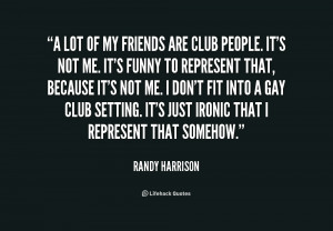 lot of my friends are club people. It's not me. It's funny to ...