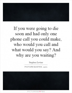 If you were going to die soon and had only one phone call you could ...