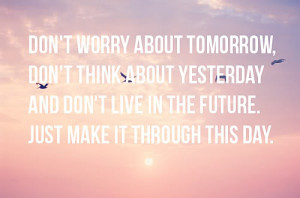 ... think about yesterday and don't live in the future. Just make it