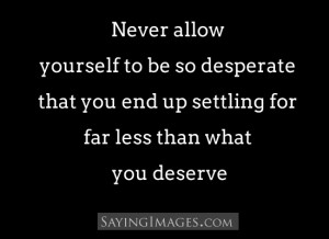... be so desperate that you end up settling for far less than you deserve