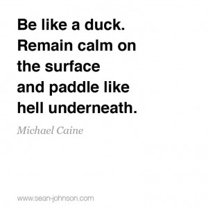 Be like a duck. Remain calm on the surface and paddle like hell ...