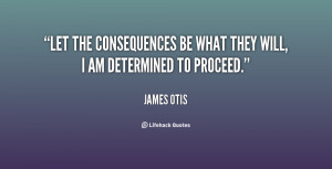 Let the consequences be what they will, I am determined to proceed ...
