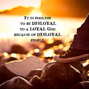 It is foolish to be DISLOYAL to a LOYAL God because of DISLOYAL people ...