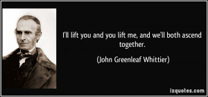 ... you lift me, and we'll both ascend together. - John Greenleaf Whittier