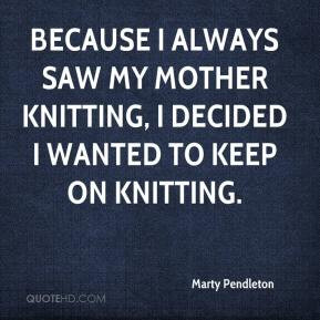 ... always saw my mother knitting, I decided I wanted to keep on knitting