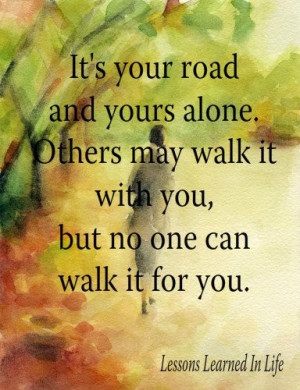 It's your road and yours alone. Others may walk it with you, but no ...