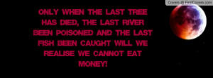 the last tree has died, the last river been poisoned and the last fish ...