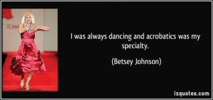 was always dancing and acrobatics was my specialty. - Betsey Johnson
