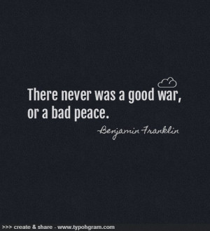 There never was a good war, or a bad peace. Benjamin Franklin