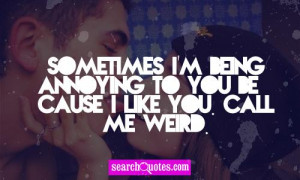 Sometimes I'm being annoying to you because I like you. Call me weird.