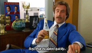 Ron Burgundy: Boy, that escalated quickly… I mean, that really got ...