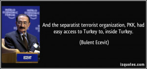 ... , PKK, had easy access to Turkey to, inside Turkey. - Bulent Ecevit