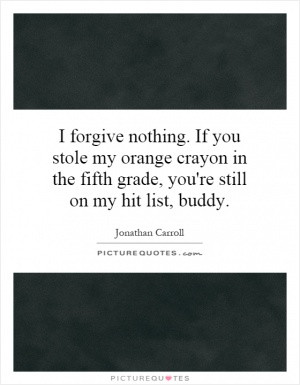 forgive nothing. If you stole my orange crayon in the fifth grade ...
