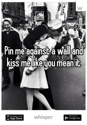 Pin me against a wall and kiss me like you mean it