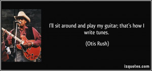 ll sit around and play my guitar; that's how I write tunes. - Otis ...