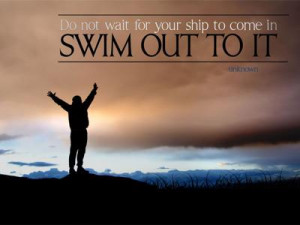Do not wait for your ship to come in. Swim out to it.