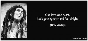 One love, one heart, Let's get together and feel alright. - Bob Marley