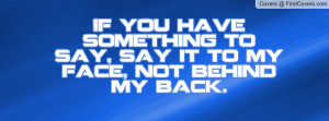 If you have something to say, say it to my face, not behind my back.