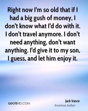 Right now I'm so old that if I had a big gush of money, I don't know ...