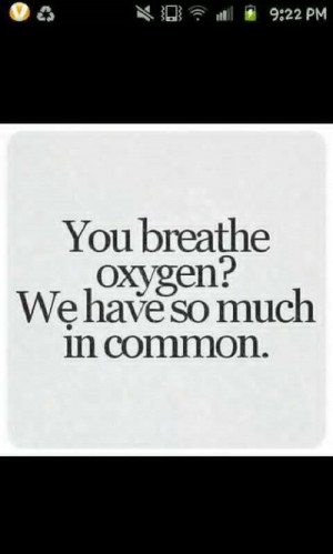 You breathe oxygen? We have so much in common.