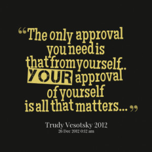 The only approval you need is that from yourself.. YOUR approval of ...