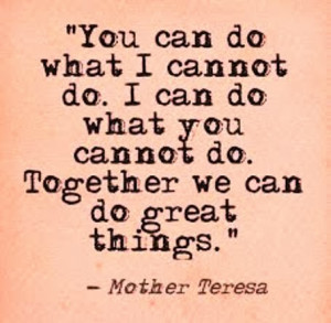 You can do what I cannot do. I can do what you cannot do. Together we ...
