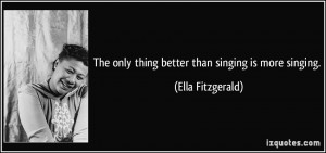 The only thing better than singing is more singing. - Ella Fitzgerald