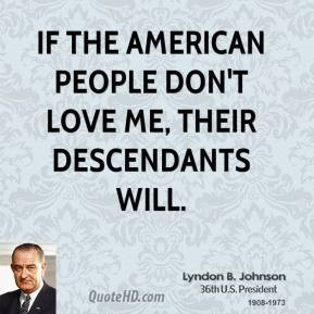 ... people don't love me, their descendants will. - Lyndon B. Johnson