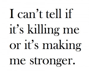 can't tell if it's killing me or it's making me stronger.