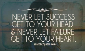 ... let success get to your head and never let failure get to your heart