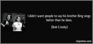 ... people to say his brother Bing sings better than he does. - Bob Crosby