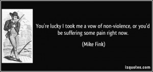 You're lucky I took me a vow of non-violence, or you'd be suffering ...