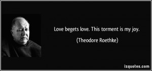 Love begets love. This torment is my joy. - Theodore Roethke