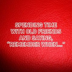 Spending time with old friends and saying, 'Remember when...