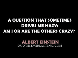 ... drives me hazy: am I or are the others crazy? – Albert Einstein