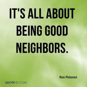 Ron Pistoresi - It's all about being good neighbors.