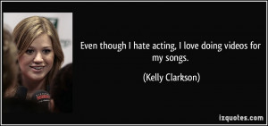... hate acting, I love doing videos for my songs. - Kelly Clarkson