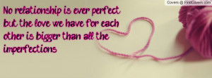 No relationship is ever perfect but the love we have for each other is ...