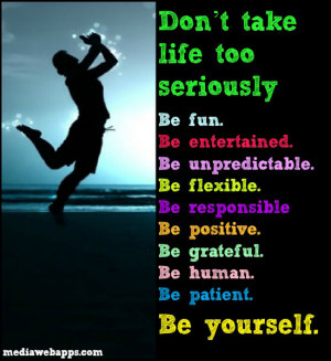 Don't take life too seriously Be fun. Be entertained. Be unpredictable ...